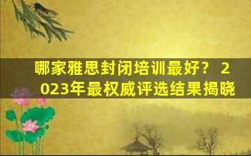 哪家雅思封闭培训最好？ 2023年最权威评选结果揭晓